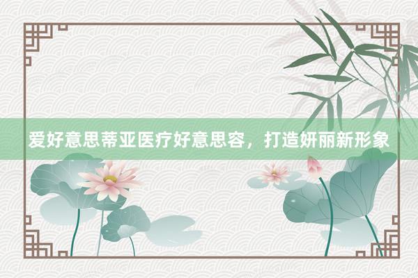 爱好意思蒂亚医疗好意思容，打造妍丽新形象