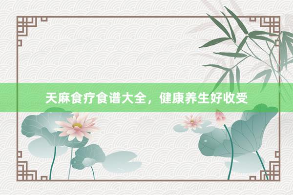 天麻食疗食谱大全，健康养生好收受